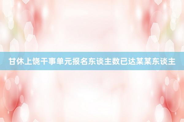 甘休上饶干事单元报名东谈主数已达某某东谈主