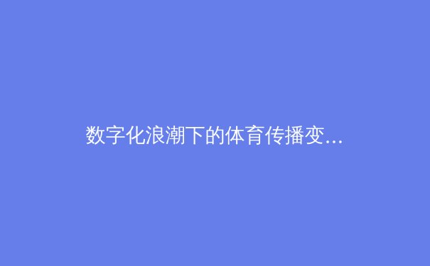 数字化浪潮下的体育传播变革：从传统媒体到沉浸式交互体验 - 2