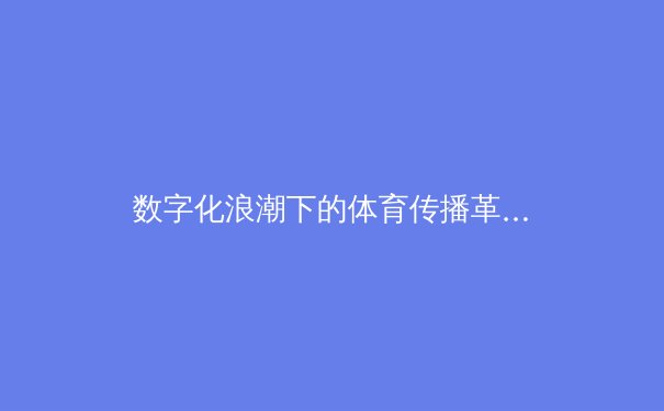 数字化浪潮下的体育传播革命：从绿茵场到云端的技术演进 - 2