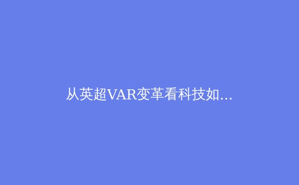 从英超VAR变革看科技如何重塑现代体育竞技格局 - 2