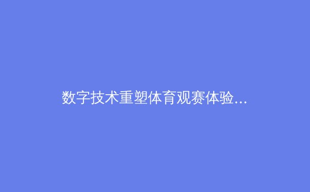 数字技术重塑体育观赛体验：从全息投影到元宇宙赛场 - 3