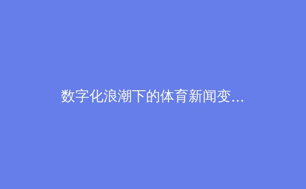 数字化浪潮下的体育新闻变革：从即时战报到沉浸式叙事
