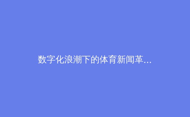 数字化浪潮下的体育新闻革命：从实时数据到沉浸式叙事 - 2