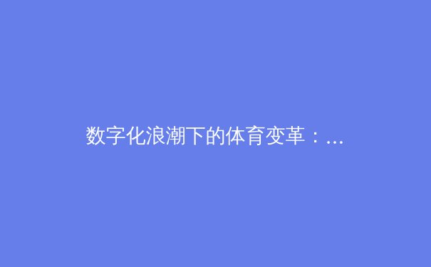 数字化浪潮下的体育变革：从数据分析到沉浸式观赛体验