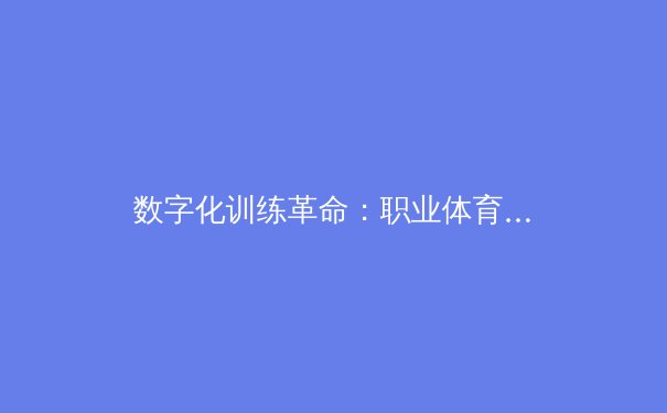 数字化训练革命：职业体育如何通过AI与大数据重塑竞技极限 - 4